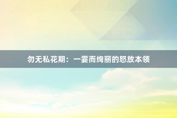 勿无私花期：一霎而绚丽的怒放本领