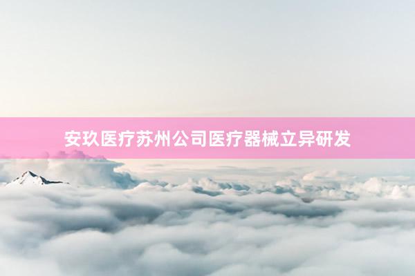 安玖医疗苏州公司医疗器械立异研发